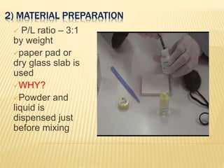 2) MATERIAL PREPARATION
 P/L ratio – 3:1
by weight
paper pad or
dry glass slab is
used
WHY?
Powder and
liquid is
dispensed just
before mixing
 