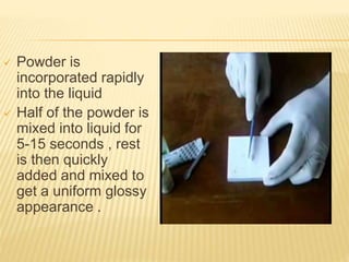  Powder is
incorporated rapidly
into the liquid
 Half of the powder is
mixed into liquid for
5-15 seconds , rest
is then quickly
added and mixed to
get a uniform glossy
appearance .
 
