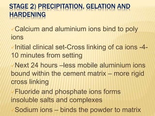 STAGE 2) PRECIPITATION, GELATION AND
HARDENING
Calcium and aluminium ions bind to poly
ions
Initial clinical set-Cross linking of ca ions -4-
10 minutes from setting
Next 24 hours –less mobile aluminium ions
bound within the cement matrix – more rigid
cross linking
Fluoride and phosphate ions forms
insoluble salts and complexes
Sodium ions – binds the powder to matrix
 