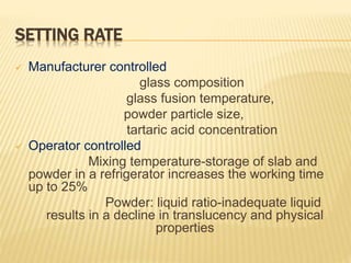 SETTING RATE
 Manufacturer controlled
glass composition
glass fusion temperature,
powder particle size,
tartaric acid concentration
 Operator controlled
Mixing temperature-storage of slab and
powder in a refrigerator increases the working time
up to 25%
Powder: liquid ratio-inadequate liquid
results in a decline in translucency and physical
properties
 