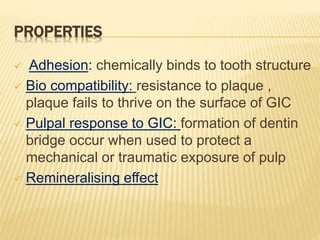 PROPERTIES
 Adhesion: chemically binds to tooth structure
 Bio compatibility: resistance to plaque ,
plaque fails to thrive on the surface of GIC
 Pulpal response to GIC: formation of dentin
bridge occur when used to protect a
mechanical or traumatic exposure of pulp
 Remineralising effect
 