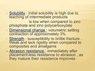  Solubility : initial solubility is high due to
leaching of intermediate products
is low when compared to zinc
phosphate and zinc polycarboxylate
 Dimensional change : volumetric setting
contraction of approximately 3%
 Strength : susceptibility to brittle fracture .
Weak and lack rigidity when compared to
composites and amalgams
 Abrasion resistance : immediately after
placement-less resistance to abrasion , as
they mature their resistance improves
 