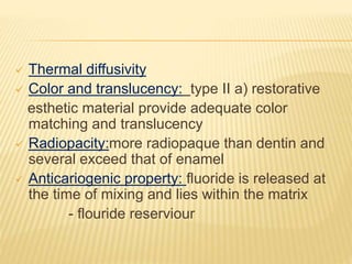 Thermal diffusivity
 Color and translucency: type II a) restorative
esthetic material provide adequate color
matching and translucency
 Radiopacity:more radiopaque than dentin and
several exceed that of enamel
 Anticariogenic property: fluoride is released at
the time of mixing and lies within the matrix
- flouride reserviour
 