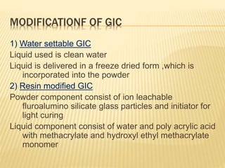 MODIFICATIONF OF GIC
1) Water settable GIC
Liquid used is clean water
Liquid is delivered in a freeze dried form ,which is
incorporated into the powder
2) Resin modified GIC
Powder component consist of ion leachable
fluroalumino silicate glass particles and initiator for
light curing
Liquid component consist of water and poly acrylic acid
with methacrylate and hydroxyl ethyl methacrylate
monomer
 