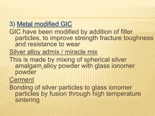 3) Metal modified GIC
GIC have been modified by addition of filler
particles, to improve strength fracture toughness
and resistance to wear
Silver alloy admix / miracle mix
This is made by mixing of spherical silver
amalgam alloy powder with glass ionomer
powder
Cerment
Bonding of silver particles to glass ionomer
particles by fusion through high temperature
sintering
 