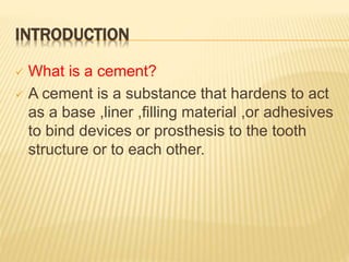 INTRODUCTION
 What is a cement?
 A cement is a substance that hardens to act
as a base ,liner ,filling material ,or adhesives
to bind devices or prosthesis to the tooth
structure or to each other.
 