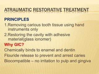 ATRAUMATIC RESTORATIVE TREATMENT
PRINCIPLES
1.Removing carious tooth tissue using hand
instruments only
2.Restoring the cavity with adhesive
material(glass ionomer)
Why GIC?
Chemically binds to enamel and dentin
Flouride release to prevent and arrest caries
Biocompatible – no irritation to pulp and gingiva
 