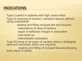 INDICATIONS
 Type I) useful in patients with high caries index
 Type II) restoring of erosion / abrasion lesions without
cavity preparation
sealing and filling occlusal pits and fissures
restorations of class III lesions
repair of defective margin in restoration
core build up
intermediate restoration
 Type III) lining of all types of cavities where a biological
seal and cariostatic action are required
sealing and filling of occlusal fissures showing
early signs of caries
 