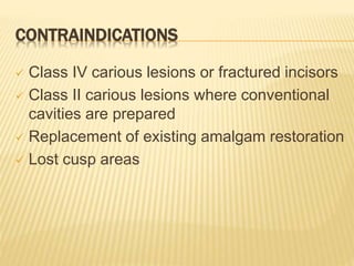 CONTRAINDICATIONS
 Class IV carious lesions or fractured incisors
 Class II carious lesions where conventional
cavities are prepared
 Replacement of existing amalgam restoration
 Lost cusp areas
 