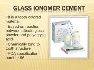 GLASS IONOMER CEMENT
It is a tooth colored
material
Based on reaction
between silicate glass
powder and polyacrylic
acid
Chemically bind to
tooth structure
ADA specification
number 96
 