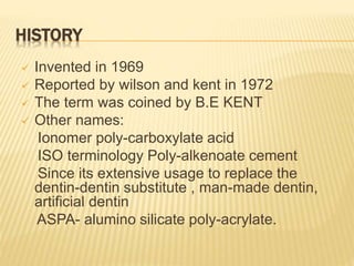 HISTORY
 Invented in 1969
 Reported by wilson and kent in 1972
 The term was coined by B.E KENT
 Other names:
Ionomer poly-carboxylate acid
ISO terminology Poly-alkenoate cement
Since its extensive usage to replace the
dentin-dentin substitute , man-made dentin,
artificial dentin
ASPA- alumino silicate poly-acrylate.
 