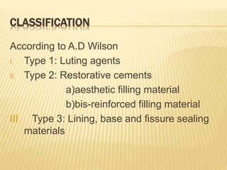 CLASSIFICATION
According to A.D Wilson
I. Type 1: Luting agents
II. Type 2: Restorative cements
a)aesthetic filling material
b)bis-reinforced filling material
III Type 3: Lining, base and fissure sealing
materials
 