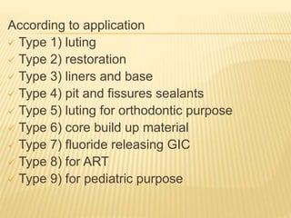 According to application
 Type 1) luting
 Type 2) restoration
 Type 3) liners and base
 Type 4) pit and fissures sealants
 Type 5) luting for orthodontic purpose
 Type 6) core build up material
 Type 7) fluoride releasing GIC
 Type 8) for ART
 Type 9) for pediatric purpose
 