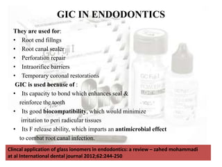 They are used for:
• Root end fillngs
• Root canal sealer
• Perforation repair
• Intraorifice barriers
• Temporary coronal restorations
GIC is used because of :
• Its capacity to bond which enhances seal &
reinforce the tooth
• Its good biocompatibility, which would minimize
irritation to peri radicular tissues
• Its F release ability, which imparts an antimicrobial effect
to combat root canal infection.
GIC IN ENDODONTICS
Clincal application of glass ionomers in endodontics: a review – zahed mohammadi
at al International dental journal 2012;62:244-250
 