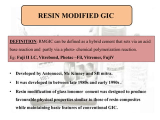 • Developed by Antonucci, Mc Kinney and SB mitra.
• It was developed in between late 1980s and early 1990s .
• Resin modification of glass ionomer cement was designed to produce
favourable physical properties similar to those of resin composites
while maintaining basic features of conventional GIC.
RESIN MODIFIED GIC
DEFINITION: RMGIC can be defined as a hybrid cement that sets via an acid
base reaction and partly via a photo- chemical polymerization reaction.
Eg: Fuji II LC, Vitrebond, Photac –Fil, Vitremer, FujiV
 