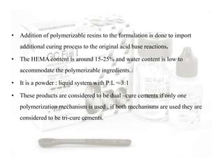 • Addition of polymerizable resins to the formulation is done to import
additional curing process to the original acid base reactions.
• The HEMA content is around 15-25% and water content is low to
accommodate the polymerizable ingredients.
• It is a powder : liquid system with P:L = 3:1
• These products are considered to be dual –cure cements if only one
polymerization mechanism is used , if both mechanisms are used they are
considered to be tri-cure cements.
 