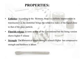 PROPERTIES:
• Esthetics: According to the Skinners, there is a definite improvement in
translucency as the monomer brings the refractive index of the liquid close
to that of the glass particle.
• Fluoride release: is same as that of the conventional but the lining version
shows higher F release
• Strength: The diametrical tensile strength is much higher but compressive
strength and hardness is lesser.
 