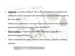 • Adhesion: to tooth is reduced. This is expected because of reduction in
carboxylic acid in the liquid and interruption of chemical bonding due to
the resin matrix.
-Adhesion to composites is increased due to the presence of residual non-
polymerized functional groups within the RMGIC
• Micro leakage: A higher degree of Microleakage is seen due to
polymerization shrinkage
• Due to reduced water and carboxylic acid content , reduces its wetting
capacity.
 