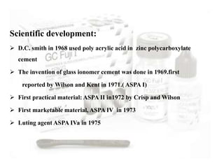 Scientific development:
 D.C. smith in 1968 used poly acrylic acid in zinc polycarboxylate
cement
 The invention of glass ionomer cement was done in 1969.first
reported by Wilson and Kent in 1971.( ASPA I)
 First practical material: ASPA II in1972 by Crisp and Wilson
 First marketable material, ASPA IV in 1973
 Luting agent ASPA IVa in 1975
 