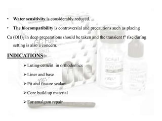• Water sensitivity is considerably reduced.
• The biocompatibility is controversial and precautions such as placing
Ca (OH)2 in deep preparations should be taken and the transient t0 rise during
setting is also a concern.
INDICATIONS:-
Luting cement in orthodontics
Liner and base
Pit and fissure sealant
Core build up material
For amalgam repair
 