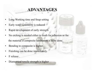 ADVANTAGES
• Long Working time and Snap setting
• Early water sensitivity is reduced
• Rapid development of early strength
• No etching is needed either to tooth for adhesion or for
the material if composite lamination is to be done.
• Bonding to composite is higher.
• Finishing can be done immediately.
• F release .
• Diametrical tensile strength is higher
 