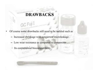DRAWBACKS
• Of course some drawbacks still need to be tackled such as
– Increased shrinkage with concurrent microleakage .
– Low wear resistance as compared to composites .
− Its controversial biocompatibility.
 