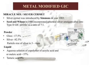 MIRACLE MIX / SILVER CERMET
• Silver cermet was introduced by Simmons in year 1983.
• Sced and Wilson in 1980 incorporated spherical silver amalgam alloy into
Type II GIC powder in a ratio of 7:1.
Powder
• Glass –17.5%
• Silver –82.5%
Particle size of silver is 3 – 4µm
Liquid
• Aqueous solution of copolymer of acrylic acid and
or maleic acid—37%
• Tartaric acid 9%
METAL MODIFIED GIC
 