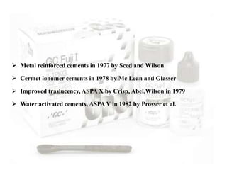  Metal reinforced cements in 1977 by Sced and Wilson
 Cermet ionomer cements in 1978 by Mc Lean and Glasser
 Improved traslucency, ASPA X by Crisp, Abel,Wilson in 1979
 Water activated cements, ASPA V in 1982 by Prosser et al.
 