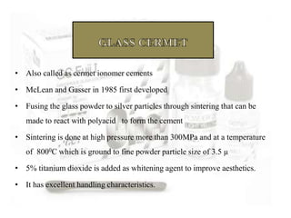 • Also called as cermet ionomer cements
• McLean and Gasser in 1985 first developed
• Fusing the glass powder to silver particles through sintering that can be
made to react with polyacid to form the cement
• Sintering is done at high pressure more than 300MPa and at a temperature
of 8000C which is ground to fine powder particle size of 3.5 µ
• 5% titanium dioxide is added as whitening agent to improve aesthetics.
• It has excellent handling characteristics.
 