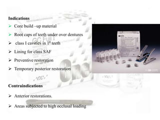 Indications
 Core build –up material
 Root caps of teeth under over dentures
 class I cavities in 10 teeth
 Lining for class SAF
 Preventive restoration
 Temporary posterior restoration
Contraindications
 Anterior restorations.
 Areas subjected to high occlusal loading
 