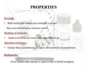PROPERTIES
Strength-
• Both tensile and compressive strength is greater
than conventional glass ionomer cement
Modulus of elasticity-
• Tends to be relatively lower than conventional gic
Abrasion resistance-
• Greater than conventional gic due to silver particle incorporartion
Radiopacity:
silver cermet radio opacity is equal to that of dental amalgam.
 