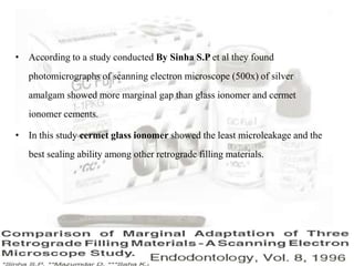 • According to a study conducted By Sinha S.P et al they found
photomicrographs of scanning electron microscope (500x) of silver
amalgam showed more marginal gap than glass ionomer and cermet
ionomer cements.
• In this study cermet glass ionomer showed the least microleakage and the
best sealing ability among other retrograde filling materials.
 