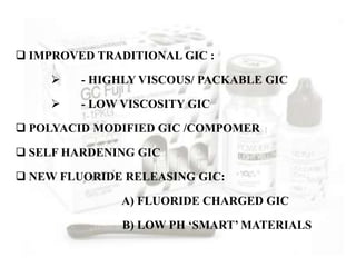  IMPROVED TRADITIONAL GIC :
 - HIGHLY VISCOUS/ PACKABLE GIC
 - LOW VISCOSITY GIC
 POLYACID MODIFIED GIC /COMPOMER
 SELF HARDENING GIC
 NEW FLUORIDE RELEASING GIC:
A) FLUORIDE CHARGED GIC
B) LOW PH ‘SMART’ MATERIALS
 