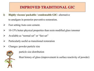 i) Highly viscous/ packable / condensable GIC- alternative
to amalgam in posterior preventive restoration.
 Fast setting Auto cure cement.
 10-15% better physical properties than resin modified glass ionomer
 Available as “normal set” or “fast set”
 Particularly useful as transitional restoration
 Changes :powder particle size
particle size distribution
Heat history of glass (improvement in surface reactivity of powder)
 
