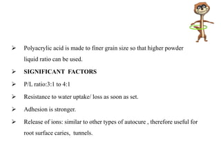  Polyacrylic acid is made to finer grain size so that higher powder
liquid ratio can be used.
 SIGNIFICANT FACTORS
 P/L ratio:3:1 to 4:1
 Resistance to water uptake/ loss as soon as set.
 Adhesion is stronger.
 Release of ions: similar to other types of autocure , therefore useful for
root surface caries, tunnels.
 
