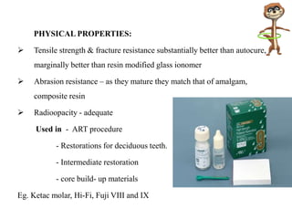 PHYSICAL PROPERTIES:
 Tensile strength & fracture resistance substantially better than autocure,
marginally better than resin modified glass ionomer
 Abrasion resistance – as they mature they match that of amalgam,
composite resin
 Radioopacity - adequate
Used in - ART procedure
- Restorations for deciduous teeth.
- Intermediate restoration
- core build- up materials
Eg. Ketac molar, Hi-Fi, Fuji VIII and IX
 