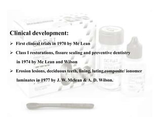 Clinical development:
 First clinical trials in 1970 by Mc Lean
 Class I restorations, fissure sealing and preventive dentistry
in 1974 by Mc Lean and Wilson
 Erosion lesions, deciduous teeth, lining, luting,composite/ ionomer
laminates in 1977 by J. W. Mclean & A. D. Wilson.
 