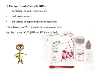 ii) The low viscosity/flowable GIC –
• For lining, pit and fissure sealing
• endodontic sealers
• for sealing of hypersensitive cervical areas
These have a low P:L ratio and posses increase flow.
eg: Fuji lining LC, Fuji III and IV, Ketac – Endo.
 