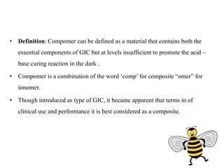 • Definition: Compomer can be defined as a material that contains both the
essential components of GIC but at levels insufficient to promote the acid –
base curing reaction in the dark .
• Compomer is a combination of the word ‘comp’ for composite “omer” for
ionomer.
• Though introduced as type of GIC, it became apparent that terms in of
clinical use and performance it is best considered as a composite.
 