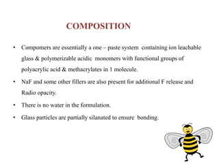 COMPOSITION
• Compomers are essentially a one – paste system containing ion leachable
glass & polymerizable acidic monomers with functional groups of
polyacrylic acid & methacrylates in 1 molecule.
• NaF and some other fillers are also present for additional F release and
Radio opacity.
• There is no water in the formulation.
• Glass particles are partially silanated to ensure bonding.
 