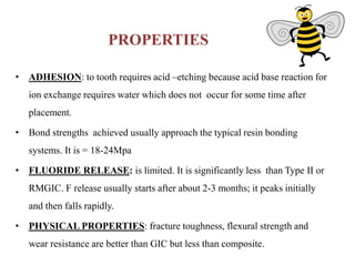 PROPERTIES
• ADHESION: to tooth requires acid –etching because acid base reaction for
ion exchange requires water which does not occur for some time after
placement.
• Bond strengths achieved usually approach the typical resin bonding
systems. It is = 18-24Mpa
• FLUORIDE RELEASE: is limited. It is significantly less than Type II or
RMGIC. F release usually starts after about 2-3 months; it peaks initially
and then falls rapidly.
• PHYSICAL PROPERTIES: fracture toughness, flexural strength and
wear resistance are better than GIC but less than composite.
 