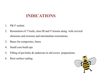 INDICATIONS
1. P& F sealant
2. Restoration of 10 teeth, class III and V lesions along with cervical
abrasions and erosions and intermediate restorations.
3. Bases for composites, liners
4. Small core build ups
5. Filling of pot holes & undercuts in old crown preparations
6. Root surface sealing
 