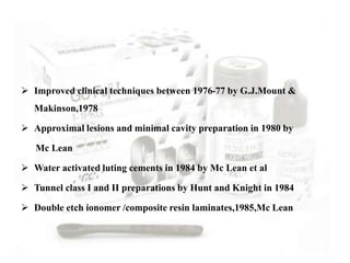  Improved clinical techniques between 1976-77 by G.J.Mount &
Makinson,1978
 Approximal lesions and minimal cavity preparation in 1980 by
Mc Lean
 Water activated luting cements in 1984 by Mc Lean et al
 Tunnel class I and II preparations by Hunt and Knight in 1984
 Double etch ionomer /composite resin laminates,1985,Mc Lean
 