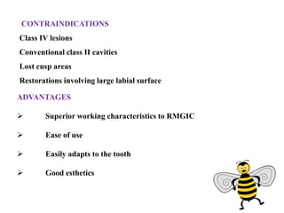 ADVANTAGES
 Superior working characteristics to RMGIC
 Ease of use
 Easily adapts to the tooth
 Good esthetics
CONTRAINDICATIONS
Class IV lesions
Conventional class II cavities
Lost cusp areas
Restorations involving large labial surface
 