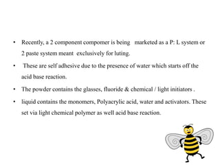 • Recently, a 2 component compomer is being marketed as a P: L system or
2 paste system meant exclusively for luting.
• These are self adhesive due to the presence of water which starts off the
acid base reaction.
• The powder contains the glasses, fluoride & chemical / light initiators .
• liquid contains the monomers, Polyacrylic acid, water and activators. These
set via light chemical polymer as well acid base reaction.
 
