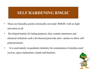 • These are basically, purely chemically activated RMGIC with no light
activation at all.
• Developed mainly for luting purposes, they contain monomers and
chemical initiatiors such a the benzoyl peroxide and t- amines to allow self
polymerization.
• It is used mainly in paediatric dentistry for cementation of stainless steel
crowns, space maintainers, bands and brackets.
SELF HARDENING RMGIC
 