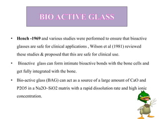 • Hench -1969 and various studies were performed to ensure that bioactive
glasses are safe for clinical applications , Wilson et al (1981) reviewed
these studies & proposed that this are safe for clinical use.
• Bioactive glass can form intimate bioactive bonds with the bone cells and
get fully integrated with the bone.
• Bio-active glass (BAG) can act as a source of a large amount of CaO and
P2O5 in a Na2O–SiO2 matrix with a rapid dissolution rate and high ionic
concentration.
 