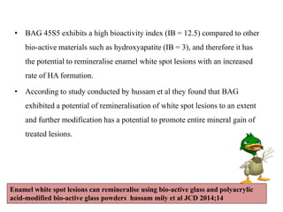 • BAG 45S5 exhibits a high bioactivity index (IB = 12.5) compared to other
bio-active materials such as hydroxyapatite (IB = 3), and therefore it has
the potential to remineralise enamel white spot lesions with an increased
rate of HA formation.
• According to study conducted by hussam et al they found that BAG
exhibited a potential of remineralisation of white spot lesions to an extent
and further modification has a potential to promote entire mineral gain of
treated lesions.
Enamel white spot lesions can remineralise using bio-active glass and polyacrylic
acid-modified bio-active glass powders hussam mily et al JCD 2014;14
 