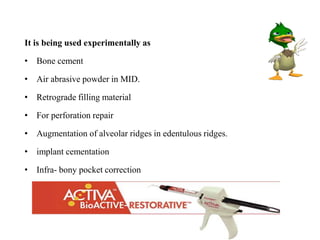 It is being used experimentally as
• Bone cement
• Air abrasive powder in MID.
• Retrograde filling material
• For perforation repair
• Augmentation of alveolar ridges in edentulous ridges.
• implant cementation
• Infra- bony pocket correction
 