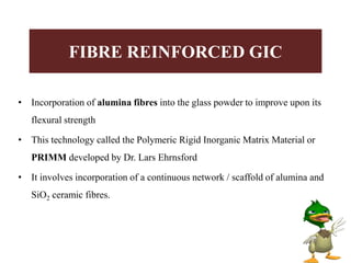 • Incorporation of alumina fibres into the glass powder to improve upon its
flexural strength
• This technology called the Polymeric Rigid Inorganic Matrix Material or
PRIMM developed by Dr. Lars Ehrnsford
• It involves incorporation of a continuous network / scaffold of alumina and
SiO2 ceramic fibres.
FIBRE REINFORCED GIC
 